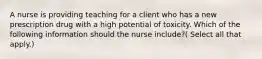 A nurse is providing teaching for a client who has a new prescription drug with a high potential of toxicity. Which of the following information should the nurse include?( Select all that apply.)