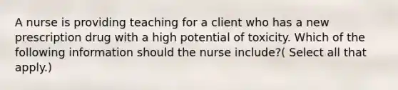 A nurse is providing teaching for a client who has a new prescription drug with a high potential of toxicity. Which of the following information should the nurse include?( Select all that apply.)