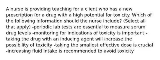 A nurse is providing teaching for a client who has a new prescription for a drug with a high potential for toxicity. Which of the following information should the nurse include? (Select all that apply) -periodic lab tests are essential to measure serum drug levels -monitoring for indications of toxicity is important -taking the drug with an inducing agent will increase the possibility of toxicity -taking the smallest effective dose is crucial -increasing fluid intake is recommended to avoid toxicity