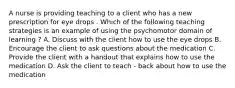 A nurse is providing teaching to a client who has a new prescription for eye drops . Which of the following teaching strategies is an example of using the psychomotor domain of learning ? A. Discuss with the client how to use the eye drops B. Encourage the client to ask questions about the medication C. Provide the client with a handout that explains how to use the medication D. Ask the client to teach - back about how to use the medication