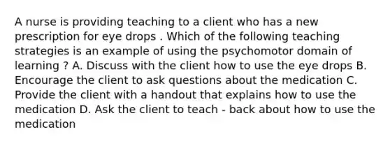 A nurse is providing teaching to a client who has a new prescription for eye drops . Which of the following teaching strategies is an example of using the psychomotor domain of learning ? A. Discuss with the client how to use the eye drops B. Encourage the client to ask questions about the medication C. Provide the client with a handout that explains how to use the medication D. Ask the client to teach - back about how to use the medication