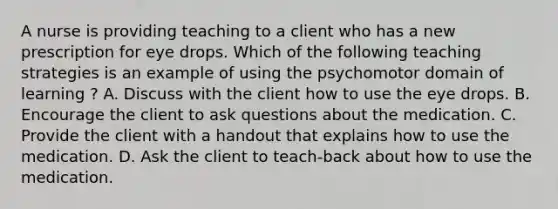 A nurse is providing teaching to a client who has a new prescription for eye drops. Which of the following teaching strategies is an example of using the psychomotor domain of learning ? A. Discuss with the client how to use the eye drops. B. Encourage the client to ask questions about the medication. C. Provide the client with a handout that explains how to use the medication. D. Ask the client to teach-back about how to use the medication.