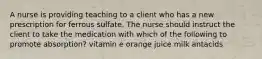 A nurse is providing teaching to a client who has a new prescription for ferrous sulfate. The nurse should instruct the client to take the medication with which of the following to promote absorption? vitamin e orange juice milk antacids