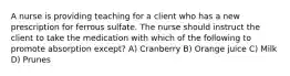 A nurse is providing teaching for a client who has a new prescription for ferrous sulfate. The nurse should instruct the client to take the medication with which of the following to promote absorption except? A) Cranberry B) Orange juice C) Milk D) Prunes