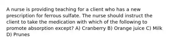 A nurse is providing teaching for a client who has a new prescription for ferrous sulfate. The nurse should instruct the client to take the medication with which of the following to promote absorption except? A) Cranberry B) Orange juice C) Milk D) Prunes