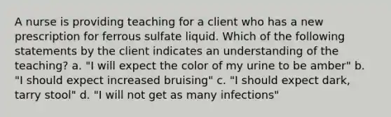 A nurse is providing teaching for a client who has a new prescription for ferrous sulfate liquid. Which of the following statements by the client indicates an understanding of the teaching? a. "I will expect the color of my urine to be amber" b. "I should expect increased bruising" c. "I should expect dark, tarry stool" d. "I will not get as many infections"