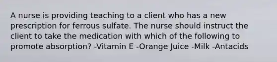 A nurse is providing teaching to a client who has a new prescription for ferrous sulfate. The nurse should instruct the client to take the medication with which of the following to promote absorption? -Vitamin E -Orange Juice -Milk -Antacids