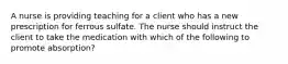 A nurse is providing teaching for a client who has a new prescription for ferrous sulfate. The nurse should instruct the client to take the medication with which of the following to promote absorption?