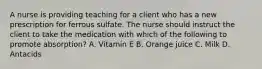 A nurse is providing teaching for a client who has a new prescription for ferrous sulfate. The nurse should instruct the client to take the medication with which of the following to promote absorption? A. Vitamin E B. Orange juice C. Milk D. Antacids