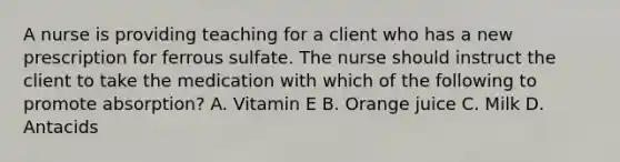 A nurse is providing teaching for a client who has a new prescription for ferrous sulfate. The nurse should instruct the client to take the medication with which of the following to promote absorption? A. Vitamin E B. Orange juice C. Milk D. Antacids