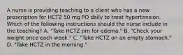 A nurse is providing teaching to a client who has a new prescription for HCTZ 50 mg PO daily to treat hypertension. Which of the following instructions should the nurse include in the teaching? A. "Take HCTZ prn for edema." B. "Check your weight once each week." C. "Take HCTZ on an empty stomach." D. "Take HCTZ in the morning."