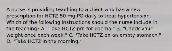 A nurse is providing teaching to a client who has a new prescription for HCTZ 50 mg PO daily to treat hypertension. Which of the following instructions should the nurse include in the teaching? A. "Take HCTZ prn for edema." B. "Check your weight once each week." C. "Take HCTZ on an empty stomach." D. "Take HCTZ in the morning."