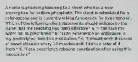 A nurse is providing teaching to a client who has a new prescription for sodium phosphate. The client is scheduled for a colonoscopy and is currently taking furosemide for hypertension. Which of the following client statements should indicate to the nurse that the teaching has been effective? a. "I can take my water pill as prescribed." b. "I can experience an imbalance in my electrolytes from this medication." c. "I should drink 8 ounces of bowel cleanser every 10 minutes until I drink a total of 4 liters." d. "I can experience rebound constipation after using this medication."