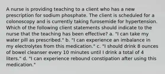 A nurse is providing teaching to a client who has a new prescription for sodium phosphate. The client is scheduled for a colonoscopy and is currently taking furosemide for hypertension. Which of the following client statements should indicate to the nurse that the teaching has been effective? a. "I can take my water pill as prescribed." b. "I can experience an imbalance in my electrolytes from this medication." c. "I should drink 8 ounces of bowel cleanser every 10 minutes until I drink a total of 4 liters." d. "I can experience rebound constipation after using this medication."