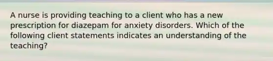 A nurse is providing teaching to a client who has a new prescription for diazepam for anxiety disorders. Which of the following client statements indicates an understanding of the teaching?