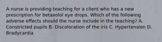 A nurse is providing teaching for a client who has a new prescription for betaxolol eye drops. Which of the following adverse effects should the nurse include in the teaching? A. Constricted pupils B. Discoloration of the iris C. Hypertension D. Bradycardia