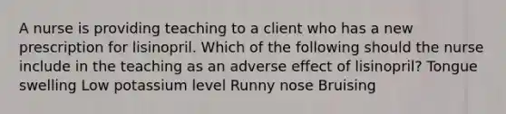 A nurse is providing teaching to a client who has a new prescription for lisinopril. Which of the following should the nurse include in the teaching as an adverse effect of lisinopril? Tongue swelling Low potassium level Runny nose Bruising