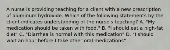 A nurse is providing teaching for a client with a new prescription of aluminum hydroxide. Which of the following statements by the client indicates understanding of the nurse's teaching? A. "My medication should be taken with food." B. "I should eat a high-fat diet" C. "Diarrhea is normal with this medication" D. "I should wait an hour before I take other oral medications"