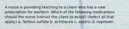 A nurse is providing teaching to a client who has a new prescription for warfarin. Which of the following medications should the nurse instruct the client to avoid? (Select all that apply.) a. ferrous sulfate b. echinacea c. aspirin d. naproxen
