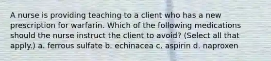 A nurse is providing teaching to a client who has a new prescription for warfarin. Which of the following medications should the nurse instruct the client to avoid? (Select all that apply.) a. ferrous sulfate b. echinacea c. aspirin d. naproxen