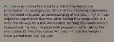 A nurse is providing teaching to a client who has a new prescription for amitriptyline. Which of the following statements by the client indicates an understanding of the teaching? A. I can expect to experience diarrhea while taking this medication B. I may feel drowsy for a few weeks after starting this medication C. I cannot eat my favorite pizza with pepperoni while taking this medication D. This medication will help me lose the weight I have gained over the last year