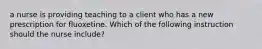 a nurse is providing teaching to a client who has a new prescription for fluoxetine. Which of the following instruction should the nurse include?