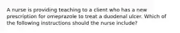 A nurse is providing teaching to a client who has a new prescription for omeprazole to treat a duodenal ulcer. Which of the following instructions should the nurse include?