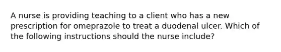 A nurse is providing teaching to a client who has a new prescription for omeprazole to treat a duodenal ulcer. Which of the following instructions should the nurse include?