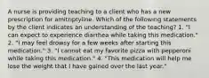 A nurse is providing teaching to a client who has a new prescription for amitriptyline. Which of the following statements by the client indicates an understanding of the teaching? 1. "I can expect to experience diarrhea while taking this medication." 2. "I may feel drowsy for a few weeks after starting this medication." 3. "I cannot eat my favorite pizza with pepperoni while taking this medication." 4. "This medication will help me lose the weight that I have gained over the last year."