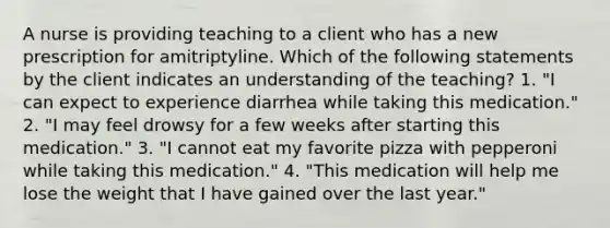 A nurse is providing teaching to a client who has a new prescription for amitriptyline. Which of the following statements by the client indicates an understanding of the teaching? 1. "I can expect to experience diarrhea while taking this medication." 2. "I may feel drowsy for a few weeks after starting this medication." 3. "I cannot eat my favorite pizza with pepperoni while taking this medication." 4. "This medication will help me lose the weight that I have gained over the last year."