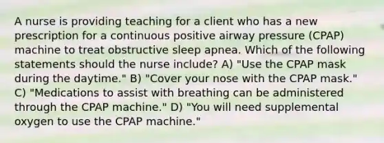 A nurse is providing teaching for a client who has a new prescription for a continuous positive airway pressure (CPAP) machine to treat obstructive sleep apnea. Which of the following statements should the nurse include? A) "Use the CPAP mask during the daytime." B) "Cover your nose with the CPAP mask." C) "Medications to assist with breathing can be administered through the CPAP machine." D) "You will need supplemental oxygen to use the CPAP machine."