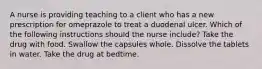 A nurse is providing teaching to a client who has a new prescription for omeprazole to treat a duodenal ulcer. Which of the following instructions should the nurse include? Take the drug with food. Swallow the capsules whole. Dissolve the tablets in water. Take the drug at bedtime.