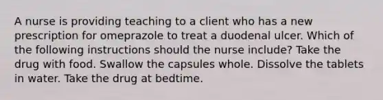 A nurse is providing teaching to a client who has a new prescription for omeprazole to treat a duodenal ulcer. Which of the following instructions should the nurse include? Take the drug with food. Swallow the capsules whole. Dissolve the tablets in water. Take the drug at bedtime.