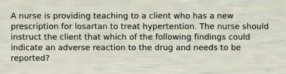 A nurse is providing teaching to a client who has a new prescription for losartan to treat hypertention. The nurse should instruct the client that which of the following findings could indicate an adverse reaction to the drug and needs to be reported?