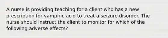 A nurse is providing teaching for a client who has a new prescription for vampiric acid to treat a seizure disorder. The nurse should instruct the client to monitor for which of the following adverse effects?