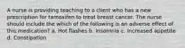 A nurse is providing teaching to a client who has a new prescription for tamoxifen to treat breast cancer. The nurse should include the which of the following is an adverse effect of this medication? a. Hot flashes b. Insomnia c. Increased appetite d. Constipation