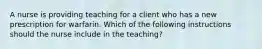 A nurse is providing teaching for a client who has a new prescription for warfarin. Which of the following instructions should the nurse include in the teaching?