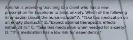 A nurse is providing teaching to a client who has a new prescription for buspirone to treat anxiety. Which of the following information should the nurse include? A. "Take this medication on an empty stomach." B. "Expect optimal therapeutic effects within 24 hr." C. "Take this medication when needed for anxiety." D. "This medication has a low risk for dependency."