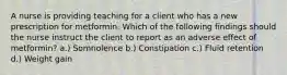 A nurse is providing teaching for a client who has a new prescription for metformin. Which of the following findings should the nurse instruct the client to report as an adverse effect of metformin? a.) Somnolence b.) Constipation c.) Fluid retention d.) Weight gain