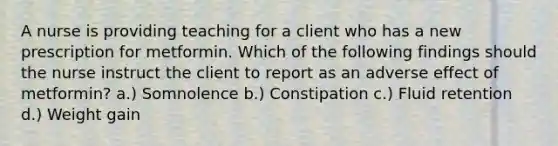 A nurse is providing teaching for a client who has a new prescription for metformin. Which of the following findings should the nurse instruct the client to report as an adverse effect of metformin? a.) Somnolence b.) Constipation c.) Fluid retention d.) Weight gain