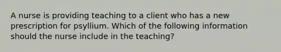 A nurse is providing teaching to a client who has a new prescription for psyllium. Which of the following information should the nurse include in the teaching?