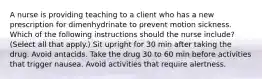 A nurse is providing teaching to a client who has a new prescription for dimenhydrinate to prevent motion sickness. Which of the following instructions should the nurse include? (Select all that apply.) Sit upright for 30 min after taking the drug. Avoid antacids. Take the drug 30 to 60 min before activities that trigger nausea. Avoid activities that require alertness.