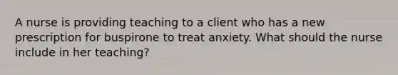 A nurse is providing teaching to a client who has a new prescription for buspirone to treat anxiety. What should the nurse include in her teaching?