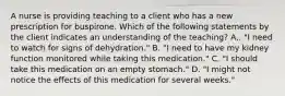 A nurse is providing teaching to a client who has a new prescription for buspirone. Which of the following statements by the client indicates an understanding of the teaching? A,. "I need to watch for signs of dehydration." B. "I need to have my kidney function monitored while taking this medication." C. "I should take this medication on an empty stomach." D. "I might not notice the effects of this medication for several weeks."