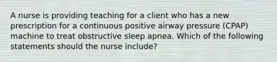 A nurse is providing teaching for a client who has a new prescription for a continuous positive airway pressure (CPAP) machine to treat obstructive sleep apnea. Which of the following statements should the nurse include?