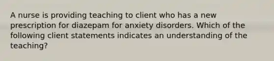 A nurse is providing teaching to client who has a new prescription for diazepam for anxiety disorders. Which of the following client statements indicates an understanding of the teaching?