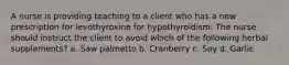 A nurse is providing teaching to a client who has a new prescription for levothyroxine for hypothyroidism. The nurse should instruct the client to avoid which of the following herbal supplements? a. Saw palmetto b. Cranberry c. Soy d. Garlic