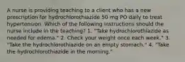 A nurse is providing teaching to a client who has a new prescription for hydrochlorothiazide 50 mg PO daily to treat hypertension. Which of the following instructions should the nurse include in the teaching? 1. "Take hydrochlorothiazide as needed for edema." 2. Check your weight once each week." 3. "Take the hydrochlorothiazide on an empty stomach." 4. "Take the hydrochlorothiazide in the morning."