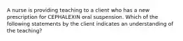 A nurse is providing teaching to a client who has a new prescription for CEPHALEXIN oral suspension. Which of the following statements by the client indicates an understanding of the teaching?