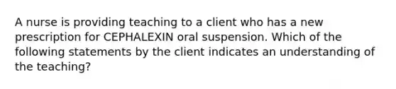 A nurse is providing teaching to a client who has a new prescription for CEPHALEXIN oral suspension. Which of the following statements by the client indicates an understanding of the teaching?